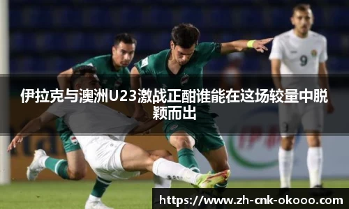 伊拉克与澳洲U23激战正酣谁能在这场较量中脱颖而出
