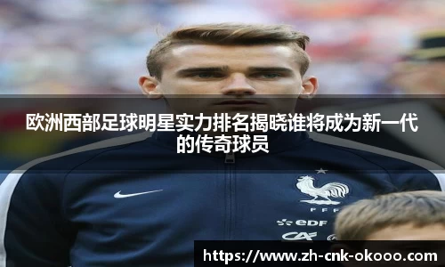 欧洲西部足球明星实力排名揭晓谁将成为新一代的传奇球员