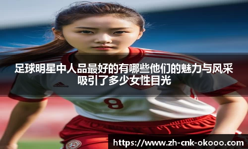 足球明星中人品最好的有哪些他们的魅力与风采吸引了多少女性目光